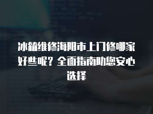 冰箱維修海陽市上門修哪家好些呢？全面指南助您安心選擇