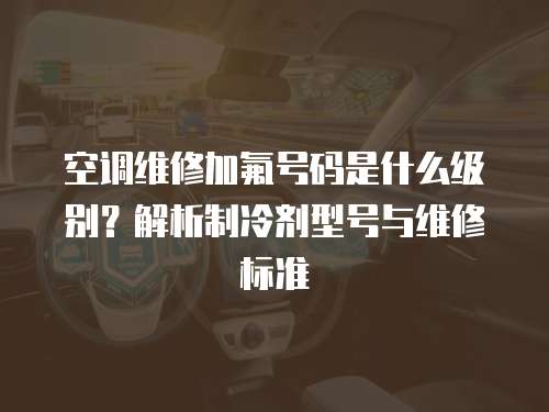 空調維修加氟號碼是什么級別？解析制冷劑型號與維修標準