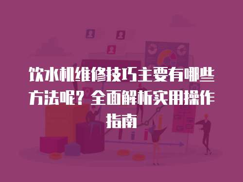 飲水機維修技巧主要有哪些方法呢？全面解析實用操作指南