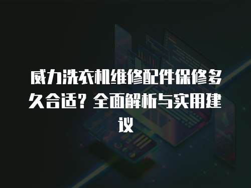 威力洗衣機維修配件保修多久合適？全面解析與實用建議