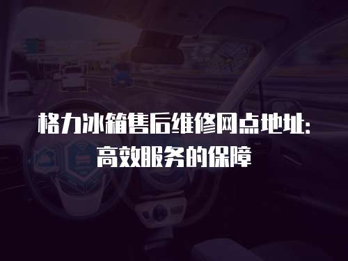 格力冰箱售后維修網點地址：高效服務的保障