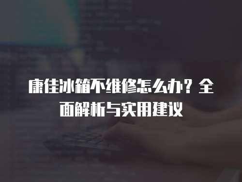 康佳冰箱不維修怎么辦？全面解析與實用建議