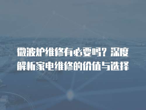 微波爐維修有必要嗎？深度解析家電維修的價值與選擇