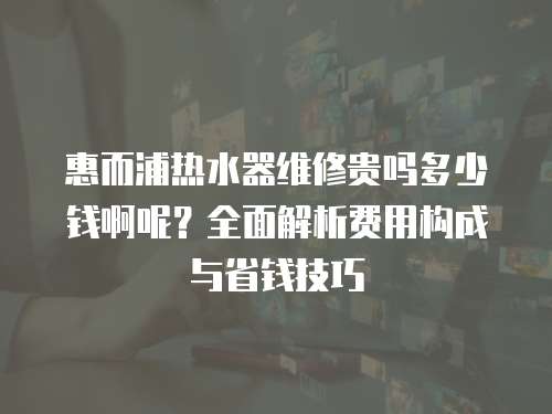 惠而浦熱水器維修貴嗎多少錢(qián)啊呢？全面解析費(fèi)用構(gòu)成與省錢(qián)技巧