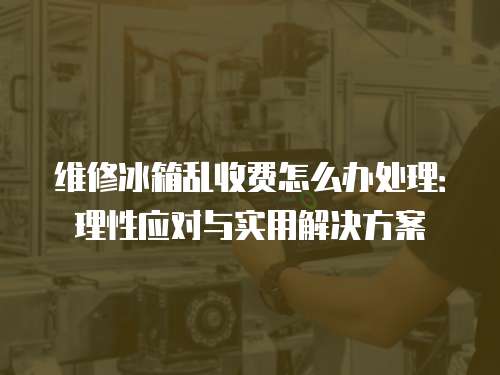 維修冰箱亂收費(fèi)怎么辦處理：理性應(yīng)對(duì)與實(shí)用解決方案