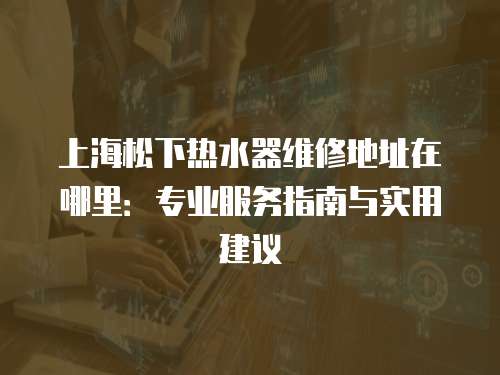 上海松下熱水器維修地址在哪里：專業服務指南與實用建議