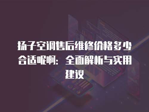 揚子空調售后維修價格多少合適呢啊：全面解析與實用建議