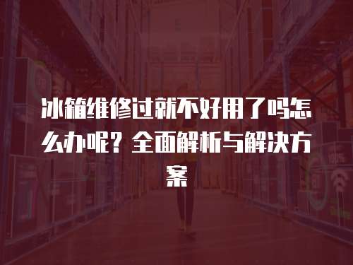 冰箱維修過就不好用了嗎怎么辦呢？全面解析與解決方案