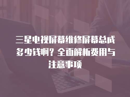 三星電視屏幕維修屏幕總成多少錢??？全面解析費用與注意事項