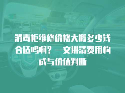 消毒柜維修價格大概多少錢合適嗎啊？一文講清費用構成與價值判斷