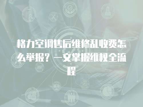 格力空調售后維修亂收費怎么舉報？一文掌握維權全流程