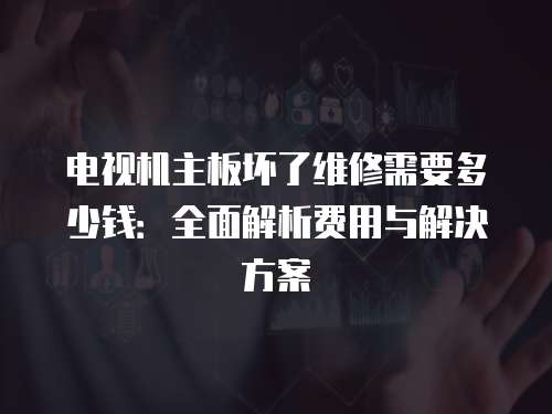 電視機主板壞了維修需要多少錢：全面解析費用與解決方案