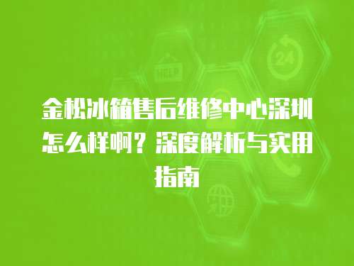 金松冰箱售后維修中心深圳怎么樣啊？深度解析與實用指南