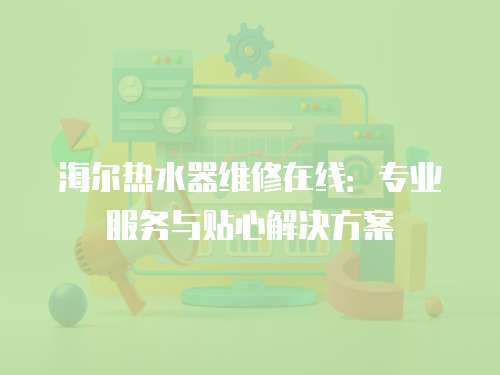 海爾熱水器維修在線：專業服務與貼心解決方案
