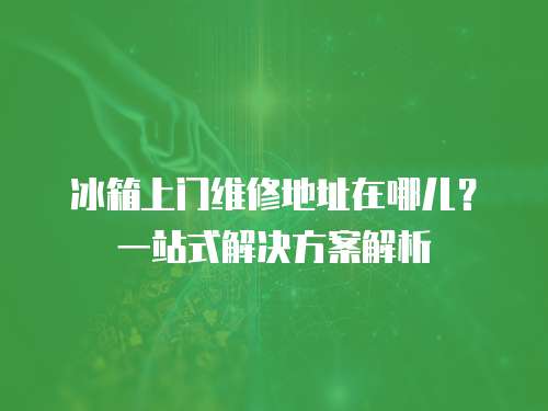冰箱上門維修地址在哪兒？一站式解決方案解析