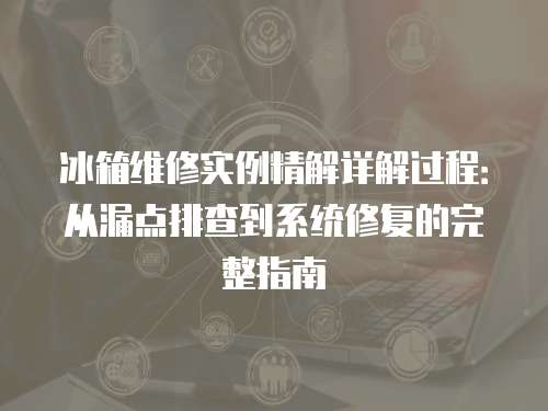 冰箱維修實例精解詳解過程：從漏點排查到系統修復的完整指南