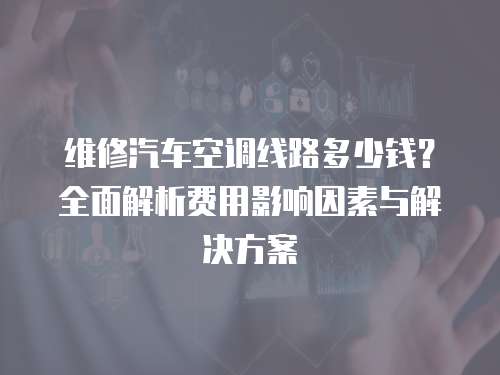 維修汽車空調(diào)線路多少錢？全面解析費(fèi)用影響因素與解決方案