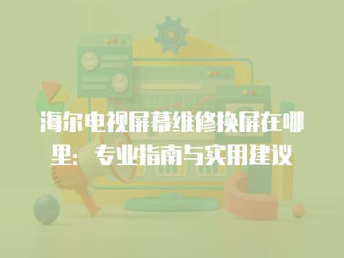 海爾電視屏幕維修換屏在哪里：專業指南與實用建議