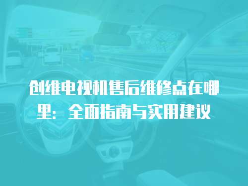 創(chuàng)維電視機售后維修點在哪里：全面指南與實用建議