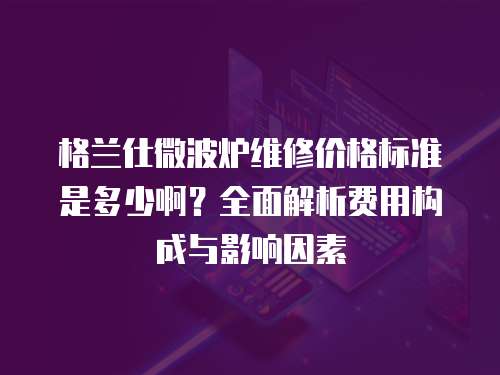 格蘭仕微波爐維修價格標準是多少啊？全面解析費用構成與影響因素