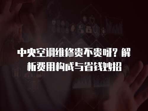 中央空調維修貴不貴呀？解析費用構成與省錢妙招