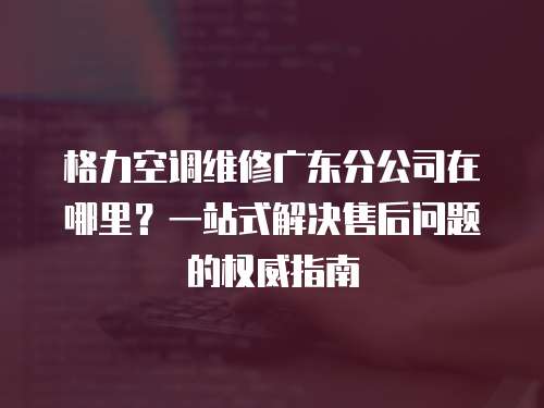 格力空調維修廣東分公司在哪里？一站式解決售后問題的權威指南