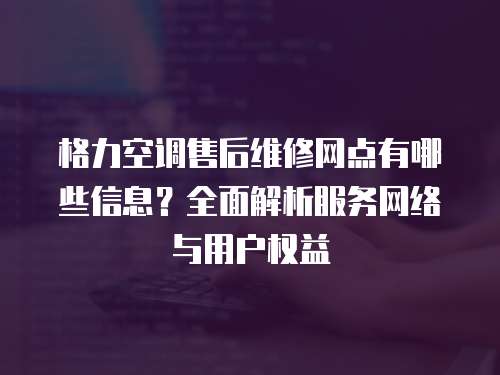 格力空調售后維修網點有哪些信息？全面解析服務網絡與用戶權益