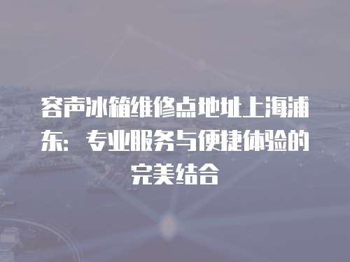 容聲冰箱維修點(diǎn)地址上海浦東：專業(yè)服務(wù)與便捷體驗(yàn)的完美結(jié)合