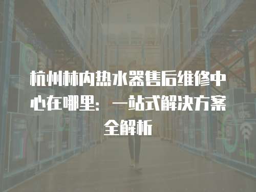 杭州林內熱水器售后維修中心在哪里：一站式解決方案全解析