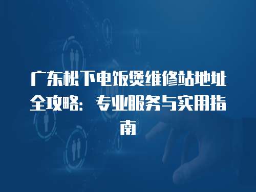 廣東松下電飯煲維修站地址全攻略：專業(yè)服務(wù)與實(shí)用指南
