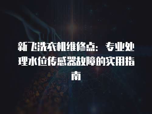 新飛洗衣機維修點：專業處理水位傳感器故障的實用指南