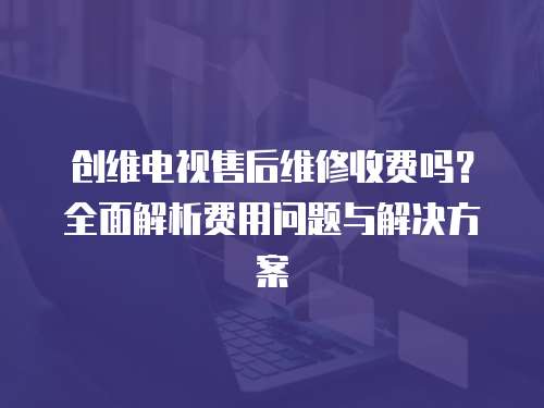 創(chuàng)維電視售后維修收費(fèi)嗎？全面解析費(fèi)用問題與解決方案