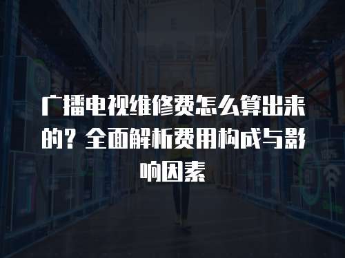 廣播電視維修費怎么算出來的？全面解析費用構成與影響因素