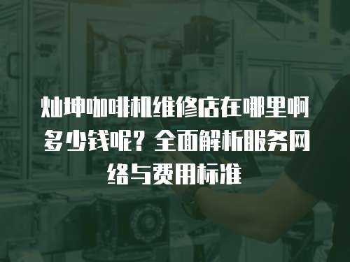 燦坤咖啡機維修店在哪里啊多少錢呢？全面解析服務網絡與費用標準
