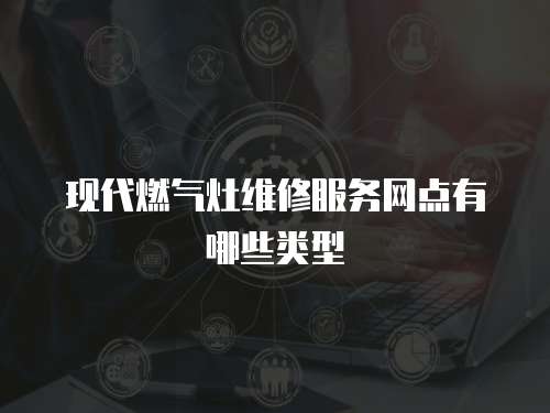 現代燃氣灶維修服務網點有哪些類型