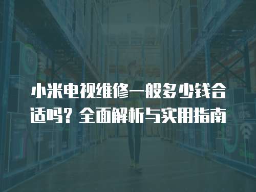 小米電視維修一般多少錢合適嗎？全面解析與實用指南