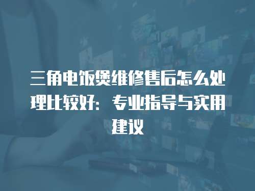 三角電飯煲維修售后怎么處理比較好：專業指導與實用建議