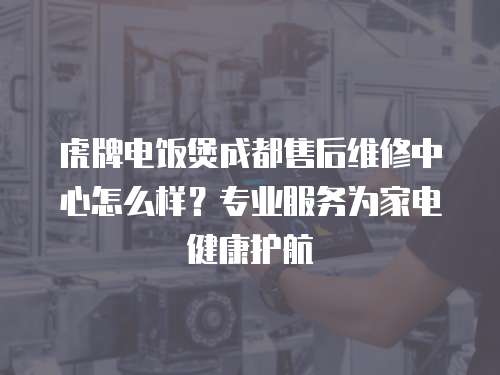 虎牌電飯煲成都售后維修中心怎么樣？專業服務為家電健康護航