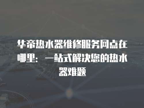 華帝熱水器維修服務網點在哪里：一站式解決您的熱水器難題