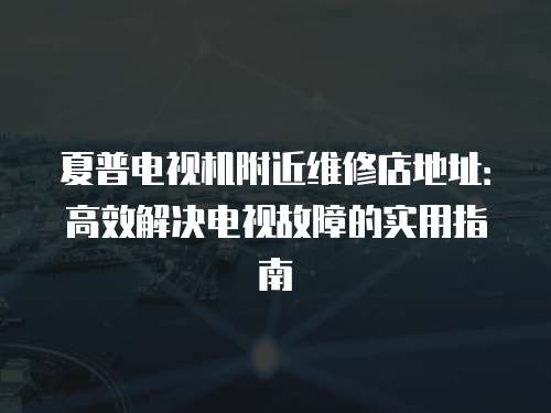 夏普電視機附近維修店地址：高效解決電視故障的實用指南