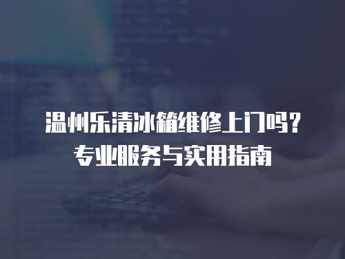 溫州樂清冰箱維修上門嗎？專業(yè)服務(wù)與實(shí)用指南