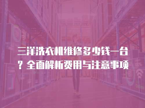 三洋洗衣機維修多少錢一臺？全面解析費用與注意事項
