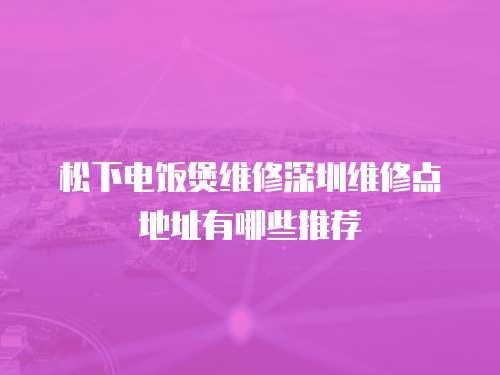 松下電飯煲維修深圳維修點地址有哪些推薦