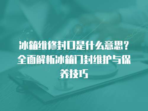 冰箱維修封口是什么意思？全面解析冰箱門封維護與保養技巧