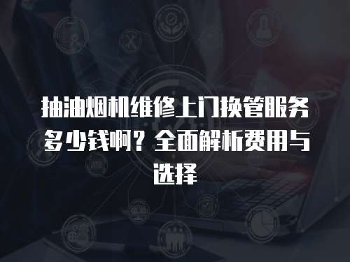 抽油煙機維修上門換管服務多少錢啊？全面解析費用與選擇