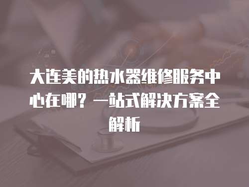 大連美的熱水器維修服務中心在哪？一站式解決方案全解析