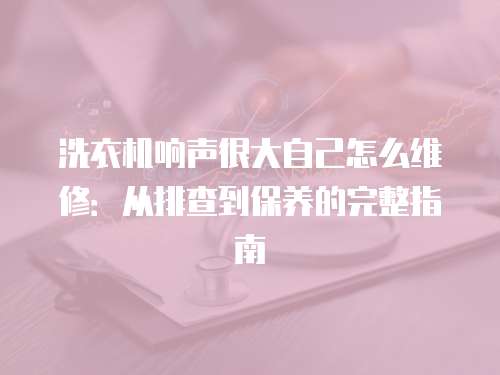 洗衣機響聲很大自己怎么維修：從排查到保養的完整指南