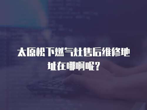 太原松下燃氣灶售后維修地址在哪啊呢？