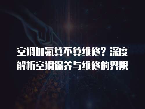 空調加氟算不算維修？深度解析空調保養與維修的界限