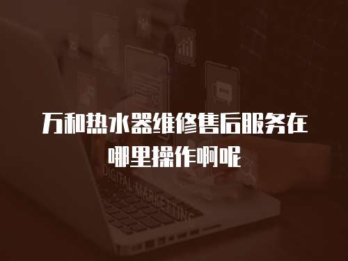 萬和熱水器維修售后服務在哪里操作啊呢